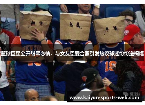 篮球巨星公开甜蜜恋情，与女友恩爱合照引发热议球迷纷纷送祝福